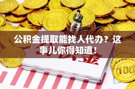 涡阳公积金提取能找人代办？这事儿你得知道！