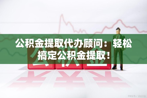涡阳公积金提取代办顾问：轻松搞定公积金提取！