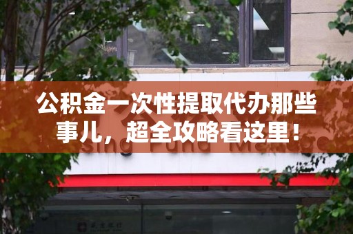 涡阳公积金一次性提取代办那些事儿，超全攻略看这里！