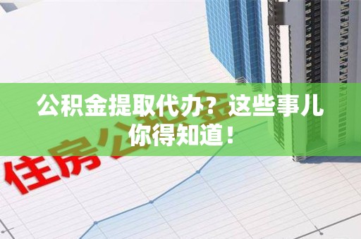 涡阳公积金提取代办？这些事儿你得知道！