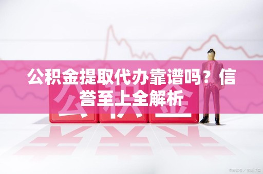 涡阳公积金提取代办靠谱吗？信誉至上全解析