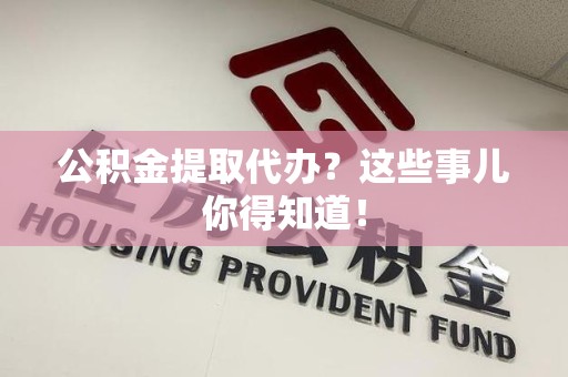涡阳公积金提取代办？这些事儿你得知道！