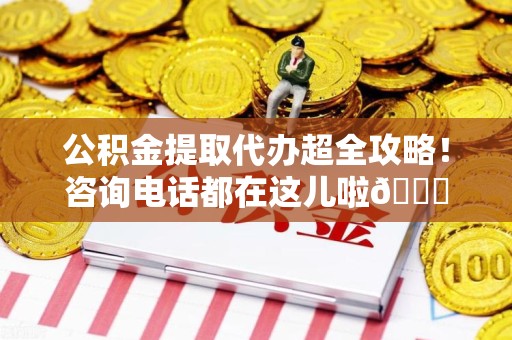 涡阳公积金提取代办超全攻略！咨询电话都在这儿啦😎