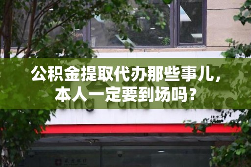 涡阳公积金提取代办那些事儿，本人一定要到场吗？