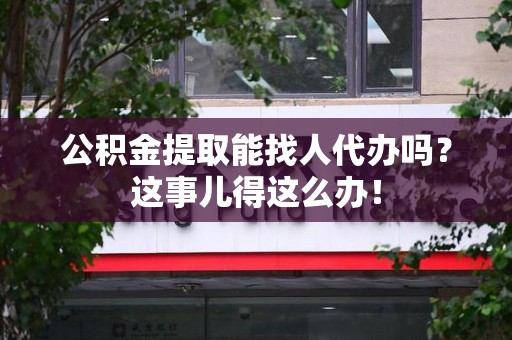 涡阳公积金提取能找人代办吗？这事儿得这么办！