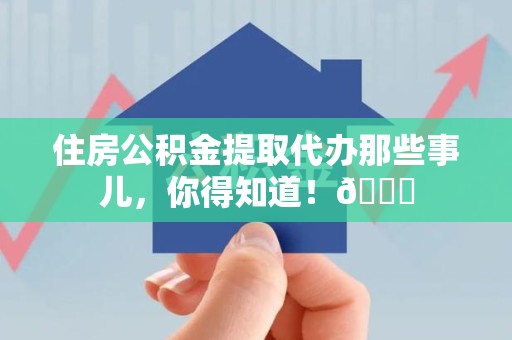 涡阳住房公积金提取代办那些事儿，你得知道！😎