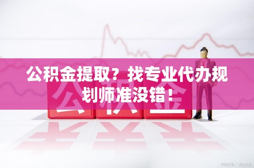 涡阳公积金提取？找专业代办规划师准没错！