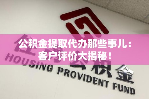涡阳公积金提取代办那些事儿：客户评价大揭秘！