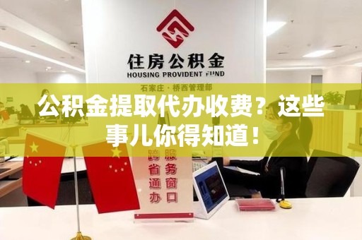 涡阳公积金提取代办收费？这些事儿你得知道！