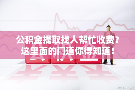 涡阳公积金提取找人帮忙收费？这里面的门道你得知道！