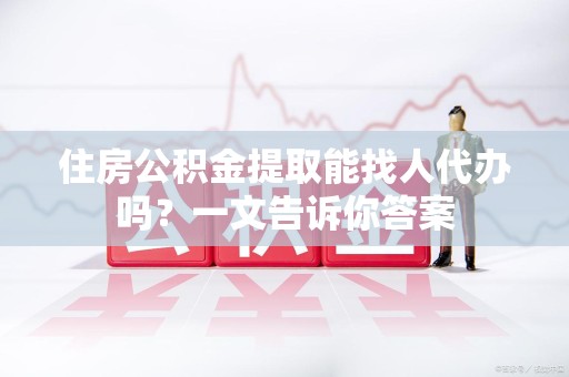 涡阳住房公积金提取能找人代办吗？一文告诉你答案