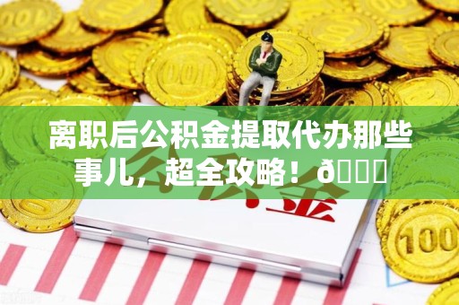 涡阳离职后公积金提取代办那些事儿，超全攻略！😎
