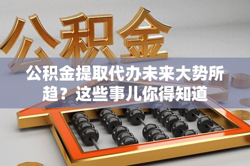 涡阳公积金提取代办未来大势所趋?这些事儿你得知道 涡阳公积金提取代办未来大势所趋?这些事儿你得知道