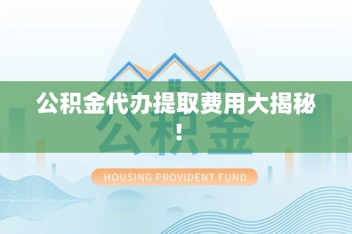 涡阳公积金代办提取费用大揭秘！