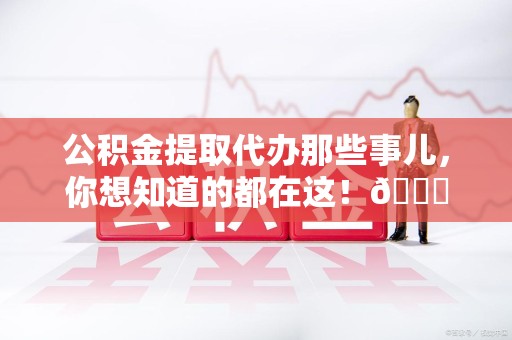 涡阳公积金提取代办那些事儿，你想知道的都在这！😎