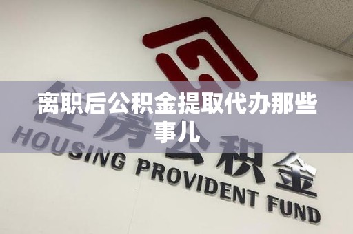 涡阳离职后公积金提取代办那些事儿