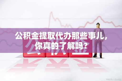 涡阳公积金提取代办那些事儿，你真的了解吗？