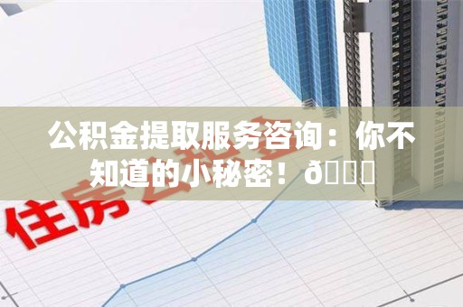 涡阳公积金提取服务咨询：你不知道的小秘密！😎