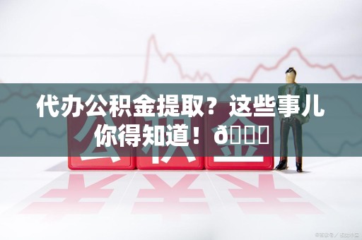 涡阳代办公积金提取？这些事儿你得知道！😎