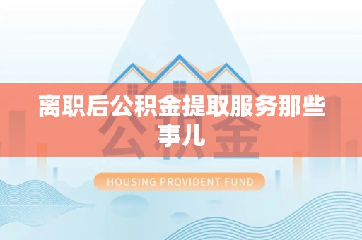 涡阳离职后公积金提取服务那些事儿