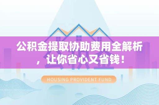 涡阳公积金提取协助费用全解析，让你省心又省钱！