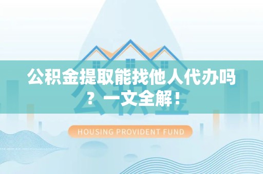 涡阳公积金提取能找他人代办吗？一文全解！