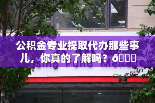涡阳公积金专业提取代办那些事儿，你真的了解吗？😎