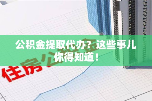 涡阳公积金提取代办？这些事儿你得知道！