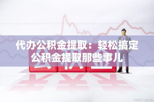涡阳代办公积金提取：轻松搞定公积金提取那些事儿