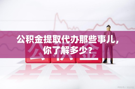 涡阳公积金提取代办那些事儿，你了解多少？